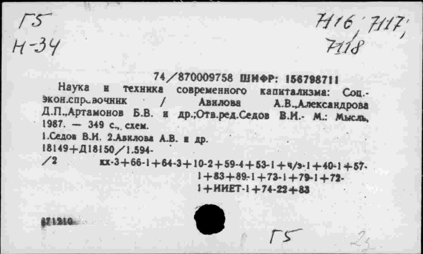 ﻿Н--5Ч
Ъ'б; 7/-/7 ■
74/870009758 ШИФР: 188798711
Наука а техника современного капитализма: Соц,-экон.сп|х,эочник / Авилова А.В^Алексакдрова Д.П.Дртамонов Б.В. и др.;Отв.ред.Седов В.И.- М.: Мысль, 1987. - 349 с,, схем.
1.Седо» В.И. ЗАвилом А.В. в др.
18149+Д18150/1.594-
/2	«-3+66-14-64-3+10-2 4-59-4+ 53-1+ч/э-14-40-14-57-
1 +83+89-1+73-1+79-1+79-1+ИИЕТ-1+74-29+83
